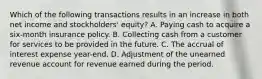 Which of the following transactions results in an increase in both net income and stockholders' equity? A. Paying cash to acquire a six-month insurance policy. B. Collecting cash from a customer for services to be provided in the future. C. The accrual of interest expense year-end. D. Adjustment of the unearned revenue account for revenue earned during the period.