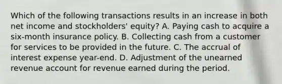 Which of the following transactions results in an increase in both net income and stockholders' equity? A. Paying cash to acquire a six-month insurance policy. B. Collecting cash from a customer for services to be provided in the future. C. The accrual of interest expense year-end. D. Adjustment of the unearned revenue account for revenue earned during the period.