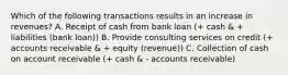 Which of the following transactions results in an increase in revenues? A. Receipt of cash from bank loan (+ cash & + liabilities (bank loan)) B. Provide consulting services on credit (+ accounts receivable & + equity (revenue)) C. Collection of cash on account receivable (+ cash & - accounts receivable)