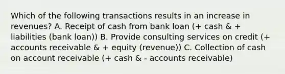 Which of the following transactions results in an increase in revenues? A. Receipt of cash from bank loan (+ cash & + liabilities (bank loan)) B. Provide consulting services on credit (+ accounts receivable & + equity (revenue)) C. Collection of cash on account receivable (+ cash & - accounts receivable)