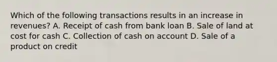 Which of the following transactions results in an increase in revenues? A. Receipt of cash from bank loan B. Sale of land at cost for cash C. Collection of cash on account D. Sale of a product on credit