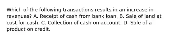 Which of the following transactions results in an increase in revenues? A. Receipt of cash from bank loan. B. Sale of land at cost for cash. C. Collection of cash on account. D. Sale of a product on credit.