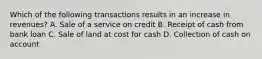 Which of the following transactions results in an increase in revenues? A. Sale of a service on credit B. Receipt of cash from bank loan C. Sale of land at cost for cash D. Collection of cash on account