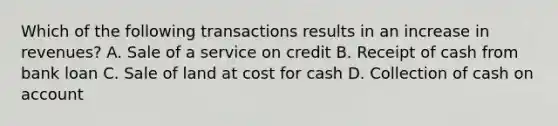 Which of the following transactions results in an increase in revenues? A. Sale of a service on credit B. Receipt of cash from bank loan C. Sale of land at cost for cash D. Collection of cash on account