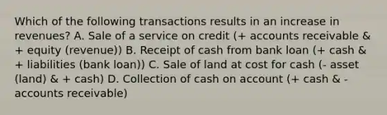 Which of the following transactions results in an increase in revenues? A. Sale of a service on credit (+ accounts receivable & + equity (revenue)) B. Receipt of cash from bank loan (+ cash & + liabilities (bank loan)) C. Sale of land at cost for cash (- asset (land) & + cash) D. Collection of cash on account (+ cash & - accounts receivable)