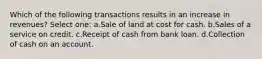 Which of the following transactions results in an increase in revenues? Select one: a.Sale of land at cost for cash. b.Sales of a service on credit. c.Receipt of cash from bank loan. d.Collection of cash on an account.