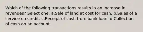 Which of the following transactions results in an increase in revenues? Select one: a.Sale of land at cost for cash. b.Sales of a service on credit. c.Receipt of cash from bank loan. d.Collection of cash on an account.