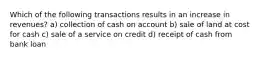 Which of the following transactions results in an increase in revenues? a) collection of cash on account b) sale of land at cost for cash c) sale of a service on credit d) receipt of cash from bank loan