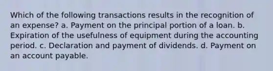 Which of the following transactions results in the recognition of an expense? a. Payment on the principal portion of a loan. b. Expiration of the usefulness of equipment during the accounting period. c. Declaration and payment of dividends. d. Payment on an account payable.