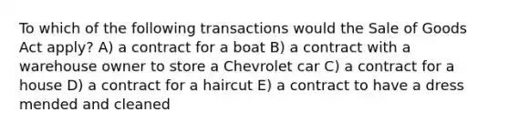 To which of the following transactions would the Sale of Goods Act apply? A) a contract for a boat B) a contract with a warehouse owner to store a Chevrolet car C) a contract for a house D) a contract for a haircut E) a contract to have a dress mended and cleaned