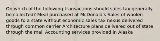 On which of the following transactions should sales tax generally be collected? Meal purchased at McDonald's Sales of woolen goods to a state without economic sales tax nexus delivered through common carrier Architecture plans delivered out of state through the mail Accounting services provided in Alaska