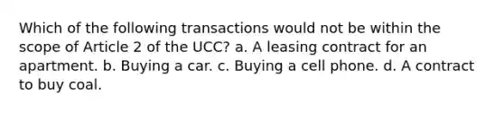 Which of the following transactions would not be within the scope of Article 2 of the UCC? a. A leasing contract for an apartment. b. Buying a car. c. Buying a cell phone. d. A contract to buy coal.