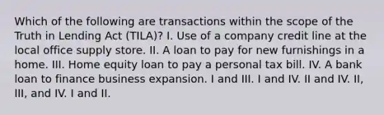 Which of the following are transactions within the scope of the Truth in Lending Act (TILA)? I. Use of a company credit line at the local office supply store. II. A loan to pay for new furnishings in a home. III. Home equity loan to pay a personal tax bill. IV. A bank loan to finance business expansion. I and III. I and IV. II and IV. II, III, and IV. I and II.