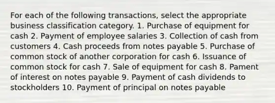 For each of the following transactions, select the appropriate business classification category. 1. Purchase of equipment for cash 2. Payment of employee salaries 3. Collection of cash from customers 4. Cash proceeds from notes payable 5. Purchase of common stock of another corporation for cash 6. Issuance of common stock for cash 7. Sale of equipment for cash 8. Pament of interest on notes payable 9. Payment of cash dividends to stockholders 10. Payment of principal on notes payable