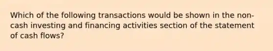 Which of the following transactions would be shown in the non-cash investing and financing activities section of the statement of cash flows?