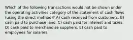 Which of the following transactions would not be shown under the operating activities category of the statement of cash flows (using the direct method)? A) cash received from customers. B) cash paid to purchase land. C) cash paid for interest and taxes. D) cash paid to merchandise suppliers. E) cash paid to employees for salaries.