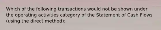 Which of the following transactions would not be shown under the operating activities category of the Statement of Cash Flows (using the direct method):