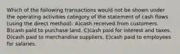 Which of the following transactions would not be shown under the operating activities category of the statement of cash flows (using the direct method): A)cash received from customers. B)cash paid to purchase land. C)cash paid for interest and taxes. D)cash paid to merchandise suppliers. E)cash paid to employees for salaries.