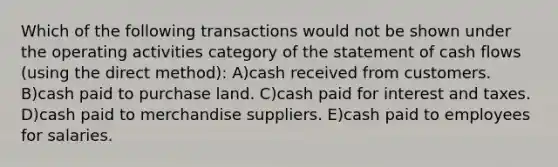 Which of the following transactions would not be shown under the operating activities category of the statement of cash flows (using the direct method): A)cash received from customers. B)cash paid to purchase land. C)cash paid for interest and taxes. D)cash paid to merchandise suppliers. E)cash paid to employees for salaries.