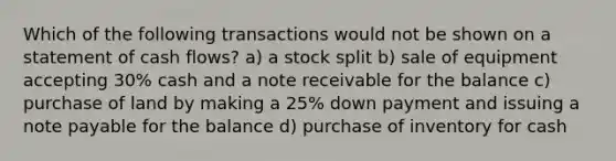 Which of the following transactions would not be shown on a statement of cash flows? a) a stock split b) sale of equipment accepting 30% cash and a note receivable for the balance c) purchase of land by making a 25% down payment and issuing a note payable for the balance d) purchase of inventory for cash