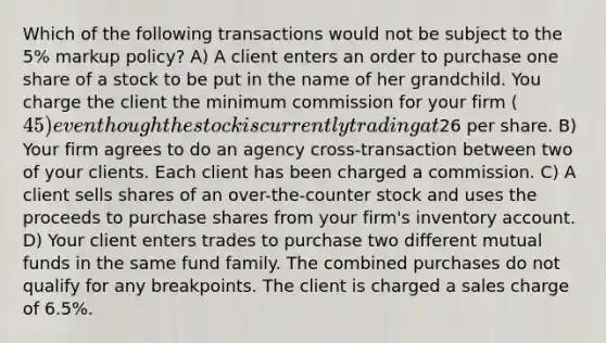 Which of the following transactions would not be subject to the 5% markup policy? A) A client enters an order to purchase one share of a stock to be put in the name of her grandchild. You charge the client the minimum commission for your firm (45) even though the stock is currently trading at26 per share. B) Your firm agrees to do an agency cross-transaction between two of your clients. Each client has been charged a commission. C) A client sells shares of an over-the-counter stock and uses the proceeds to purchase shares from your firm's inventory account. D) Your client enters trades to purchase two different mutual funds in the same fund family. The combined purchases do not qualify for any breakpoints. The client is charged a sales charge of 6.5%.