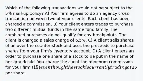 Which of the following transactions would not be subject to the 5% markup policy? A) Your firm agrees to do an agency cross-transaction between two of your clients. Each client has been charged a commission. B) Your client enters trades to purchase two different mutual funds in the same fund family. The combined purchases do not qualify for any breakpoints. The client is charged a sales charge of 6.5%. C) A client sells shares of an over-the-counter stock and uses the proceeds to purchase shares from your firm's inventory account. D) A client enters an order to purchase one share of a stock to be put in the name of her grandchild. You charge the client the minimum commission for your firm (15) even though the stock is currently trading at26 per share.