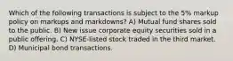 Which of the following transactions is subject to the 5% markup policy on markups and markdowns? A) Mutual fund shares sold to the public. B) New issue corporate equity securities sold in a public offering. C) NYSE-listed stock traded in the third market. D) Municipal bond transactions.