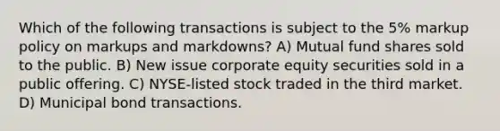 Which of the following transactions is subject to the 5% markup policy on markups and markdowns? A) Mutual fund shares sold to the public. B) New issue corporate equity securities sold in a public offering. C) NYSE-listed stock traded in the third market. D) Municipal bond transactions.