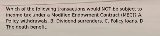 Which of the following transactions would NOT be subject to income tax under a Modified Endowment Contract (MEC)? A. Policy withdrawals. B. Dividend surrenders. C. Policy loans. D. The death benefit.