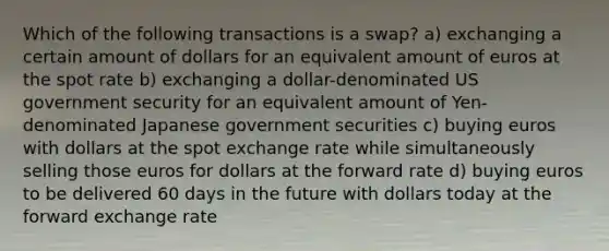 Which of the following transactions is a swap? a) exchanging a certain amount of dollars for an equivalent amount of euros at the spot rate b) exchanging a dollar-denominated US government security for an equivalent amount of Yen-denominated Japanese government securities c) buying euros with dollars at the spot exchange rate while simultaneously selling those euros for dollars at the forward rate d) buying euros to be delivered 60 days in the future with dollars today at the forward exchange rate