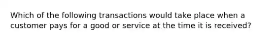 Which of the following transactions would take place when a customer pays for a good or service at the time it is received?