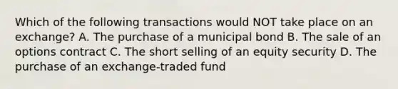 Which of the following transactions would NOT take place on an exchange? A. The purchase of a municipal bond B. The sale of an options contract C. The short selling of an equity security D. The purchase of an exchange-traded fund