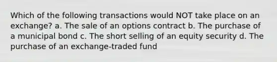 Which of the following transactions would NOT take place on an exchange? a. The sale of an options contract b. The purchase of a municipal bond c. The short selling of an equity security d. The purchase of an exchange-traded fund