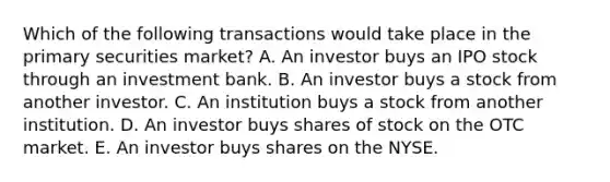 Which of the following transactions would take place in the primary securities market? A. An investor buys an IPO stock through an investment bank. B. An investor buys a stock from another investor. C. An institution buys a stock from another institution. D. An investor buys shares of stock on the OTC market. E. An investor buys shares on the NYSE.