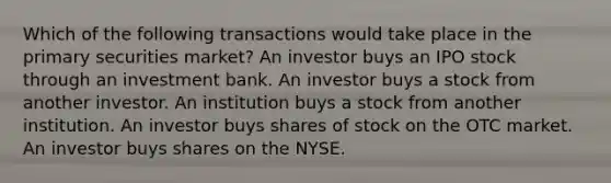 Which of the following transactions would take place in the primary securities market? An investor buys an IPO stock through an investment bank. An investor buys a stock from another investor. An institution buys a stock from another institution. An investor buys shares of stock on the OTC market. An investor buys shares on the NYSE.