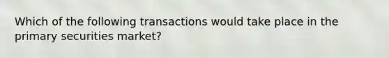 Which of the following transactions would take place in the primary securities market?