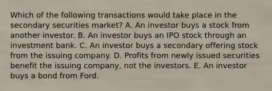 Which of the following transactions would take place in the secondary securities market? A. An investor buys a stock from another investor. B. An investor buys an IPO stock through an investment bank. C. An investor buys a secondary offering stock from the issuing company. D. Profits from newly issued securities benefit the issuing company, not the investors. E. An investor buys a bond from Ford.