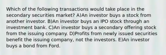 Which of the following transactions would take place in the secondary securities market? A)An investor buys a stock from another investor. B)An investor buys an IPO stock through an investment bank. C)An investor buys a secondary offering stock from the issuing company. D)Profits from newly issued securities benefit the issuing company, not the investors. E)An investor buys a bond from Ford.