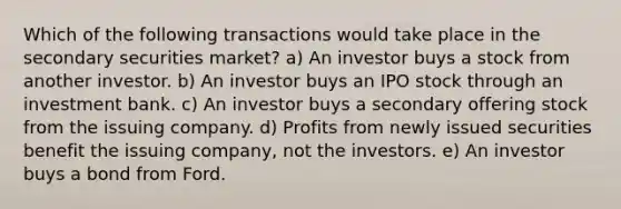 Which of the following transactions would take place in the secondary securities market? a) An investor buys a stock from another investor. b) An investor buys an IPO stock through an investment bank. c) An investor buys a secondary offering stock from the issuing company. d) Profits from newly issued securities benefit the issuing company, not the investors. e) An investor buys a bond from Ford.