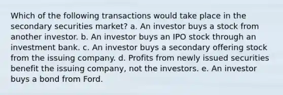 Which of the following transactions would take place in the secondary securities market? a. An investor buys a stock from another investor. b. An investor buys an IPO stock through an investment bank. c. An investor buys a secondary offering stock from the issuing company. d. Profits from newly issued securities benefit the issuing company, not the investors. e. An investor buys a bond from Ford.