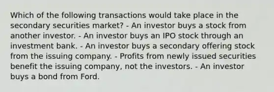 Which of the following transactions would take place in the secondary securities market? - An investor buys a stock from another investor. - An investor buys an IPO stock through an investment bank. - An investor buys a secondary offering stock from the issuing company. - Profits from newly issued securities benefit the issuing company, not the investors. - An investor buys a bond from Ford.