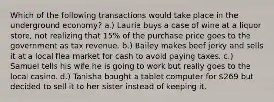 Which of the following transactions would take place in the underground economy? a.) Laurie buys a case of wine at a liquor store, not realizing that 15% of the purchase price goes to the government as tax revenue. b.) Bailey makes beef jerky and sells it at a local flea market for cash to avoid paying taxes. c.) Samuel tells his wife he is going to work but really goes to the local casino. d.) Tanisha bought a tablet computer for 269 but decided to sell it to her sister instead of keeping it.