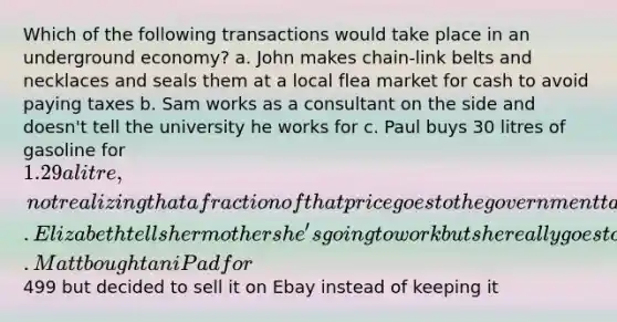 Which of the following transactions would take place in an underground economy? a. John makes chain-link belts and necklaces and seals them at a local flea market for cash to avoid paying taxes b. Sam works as a consultant on the side and doesn't tell the university he works for c. Paul buys 30 litres of gasoline for 1.29 a litre, not realizing that a fraction of that price goes to the government tax revenue d. Elizabeth tells her mother she's going to work but she really goes to see a movie e. Matt bought an iPad for499 but decided to sell it on Ebay instead of keeping it