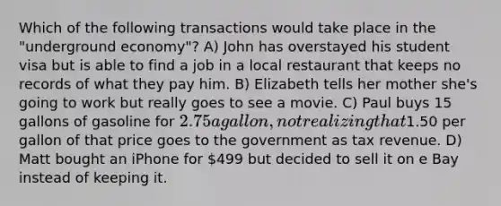 Which of the following transactions would take place in the "underground economy"? A) John has overstayed his student visa but is able to find a job in a local restaurant that keeps no records of what they pay him. B) Elizabeth tells her mother she's going to work but really goes to see a movie. C) Paul buys 15 gallons of gasoline for 2.75 a gallon, not realizing that1.50 per gallon of that price goes to the government as tax revenue. D) Matt bought an iPhone for 499 but decided to sell it on e Bay instead of keeping it.