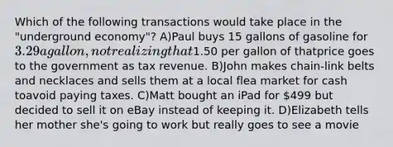 Which of the following transactions would take place in the "underground economy"? A)Paul buys 15 gallons of gasoline for 3.29 a gallon, not realizing that1.50 per gallon of thatprice goes to the government as tax revenue. B)John makes chain-link belts and necklaces and sells them at a local flea market for cash toavoid paying taxes. C)Matt bought an iPad for 499 but decided to sell it on eBay instead of keeping it. D)Elizabeth tells her mother she's going to work but really goes to see a movie