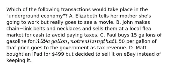 Which of the following transactions would take place in the​ "underground economy"? A. Elizabeth tells her mother​ she's going to work but really goes to see a movie. B. John makes chain−link belts and necklaces and sells them at a local flea market for cash to avoid paying taxes. C. Paul buys 15 gallons of gasoline for​ 3.29 a​ gallon, not realizing that​1.50 per gallon of that price goes to the government as tax revenue. D. Matt bought an iPad for​ 499 but decided to sell it on eBay instead of keeping it.