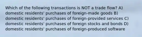 Which of the following transactions is NOT a trade flow? A) domestic residents' purchases of foreign-made goods B) domestic residents' purchases of foreign-provided services C) domestic residents' purchases of foreign stocks and bonds D) domestic residents' purchases of foreign-produced software