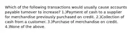 Which of the following transactions would usually cause accounts payable turnover to increase? 1.)Payment of cash to a supplier for merchandise previously purchased on credit. 2.)Collection of cash from a customer. 3.)Purchase of merchandise on credit. 4.)None of the above.