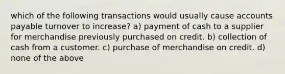 which of the following transactions would usually cause accounts payable turnover to increase? a) payment of cash to a supplier for merchandise previously purchased on credit. b) collection of cash from a customer. c) purchase of merchandise on credit. d) none of the above