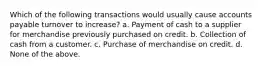 Which of the following transactions would usually cause accounts payable turnover to increase? a. Payment of cash to a supplier for merchandise previously purchased on credit. b. Collection of cash from a customer. c. Purchase of merchandise on credit. d. None of the above.